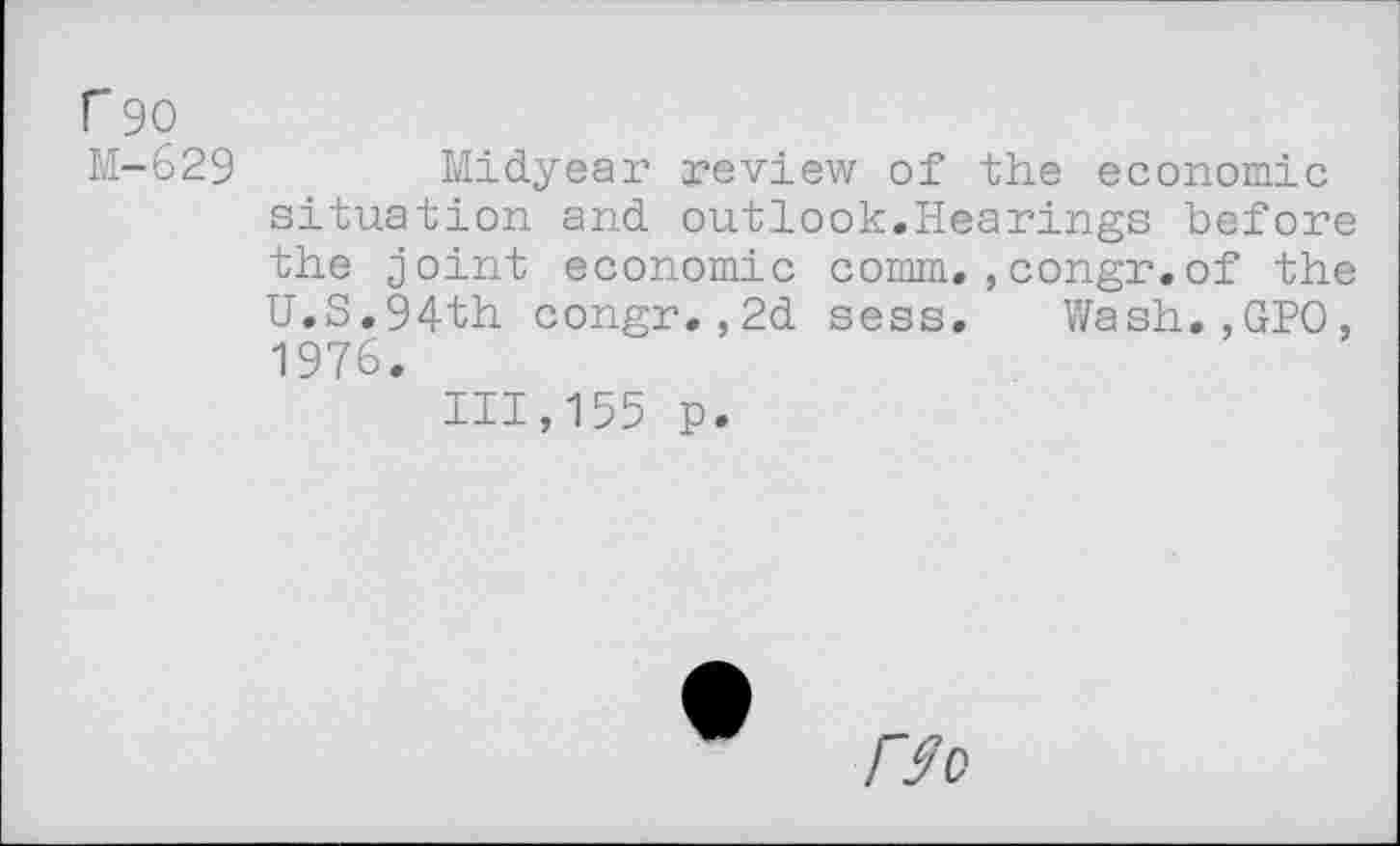 ﻿r 90
M-629	Midyear review of the economic
situation and outlook.Hearings before the joint economic comm.,congr.of the U.S.94th congr.,2d sess. Wash.,GPO, 1976.
111,155 p.
Wo